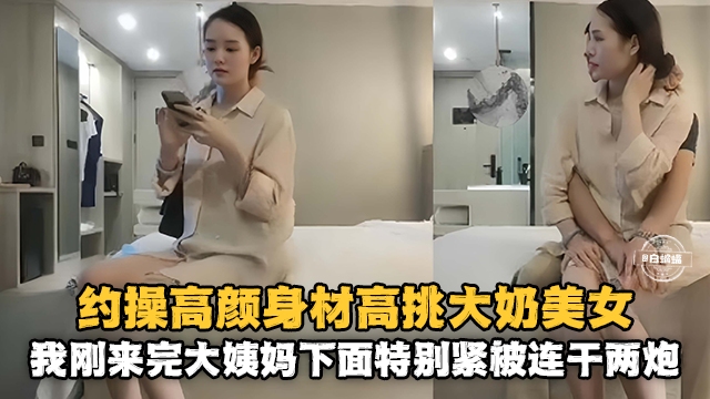 约操高颜值身材高挑大奶美女-我刚来完姨妈下面特别紧被连干两炮-极品