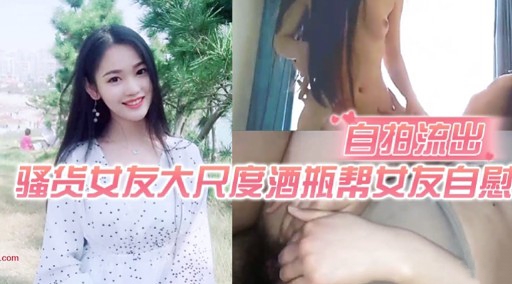 自拍流出骚货女友大尺度酒瓶帮女友自慰-极品