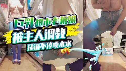 巨乳超市老板娘被主人调教 插逼不停喷水水.-网黄